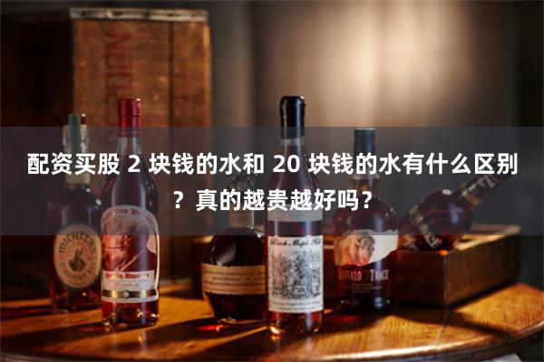 配资买股 2 块钱的水和 20 块钱的水有什么区别？真的越贵越好吗？