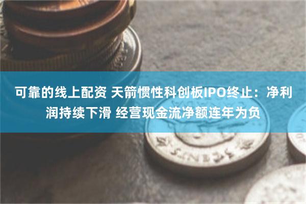 可靠的线上配资 天箭惯性科创板IPO终止：净利润持续下滑 经营现金流净额连年为负