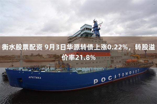 衡水股票配资 9月3日华源转债上涨0.22%，转股溢价率21.8%