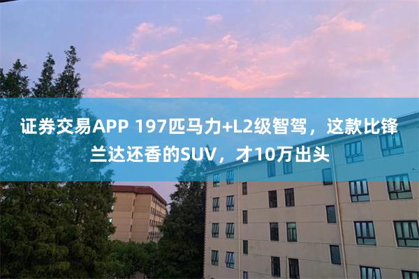 证券交易APP 197匹马力+L2级智驾，这款比锋兰达还香的SUV，才10万出头