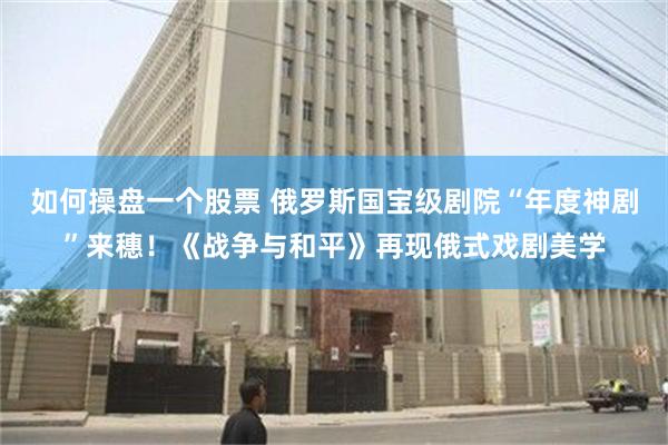 如何操盘一个股票 俄罗斯国宝级剧院“年度神剧”来穗！《战争与和平》再现俄式戏剧美学