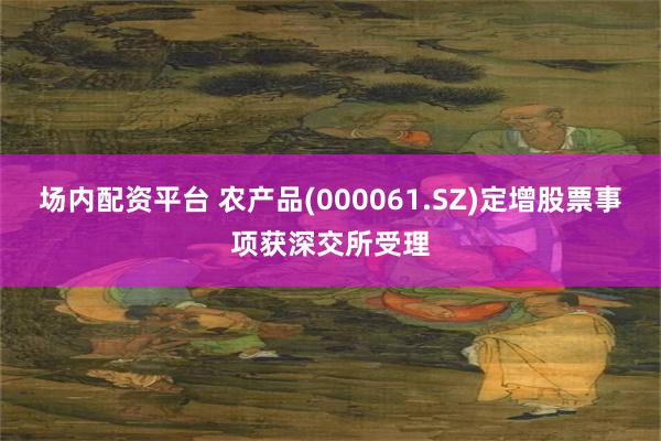 场内配资平台 农产品(000061.SZ)定增股票事项获深交所受理