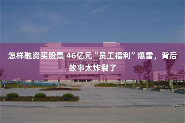 怎样融资买股票 46亿元“员工福利”爆雷，背后故事太炸裂了