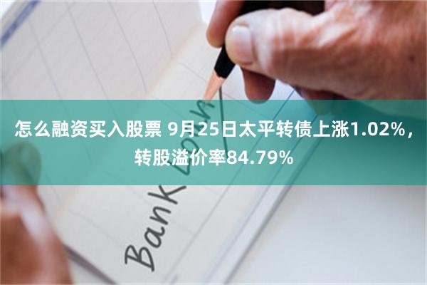 怎么融资买入股票 9月25日太平转债上涨1.02%，转股溢价率84.79%