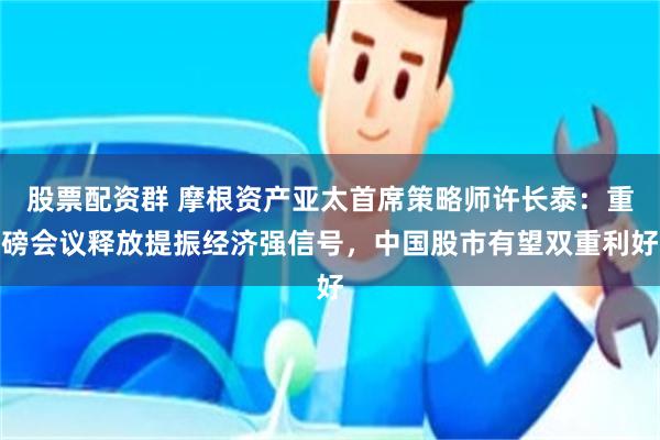 股票配资群 摩根资产亚太首席策略师许长泰：重磅会议释放提振经济强信号，中国股市有望双重利好