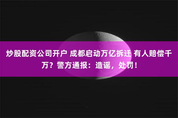 炒股配资公司开户 成都启动万亿拆迁 有人赔偿千万？警方通报：造谣，处罚！