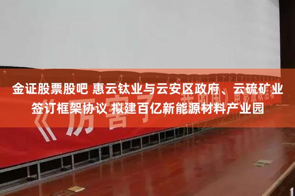 金证股票股吧 惠云钛业与云安区政府、云硫矿业签订框架协议 拟建百亿新能源材料产业园