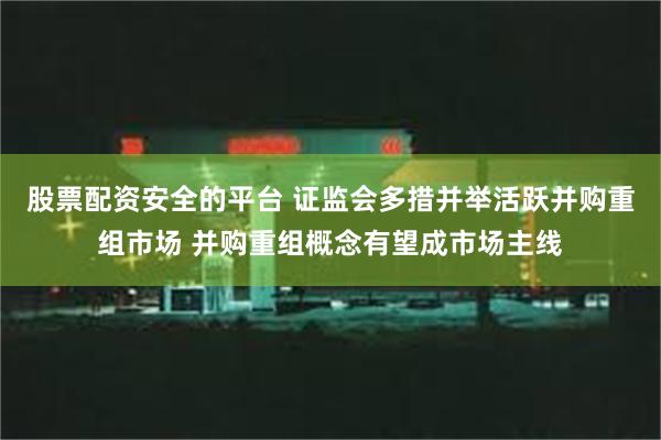 股票配资安全的平台 证监会多措并举活跃并购重组市场 并购重组概念有望成市场主线