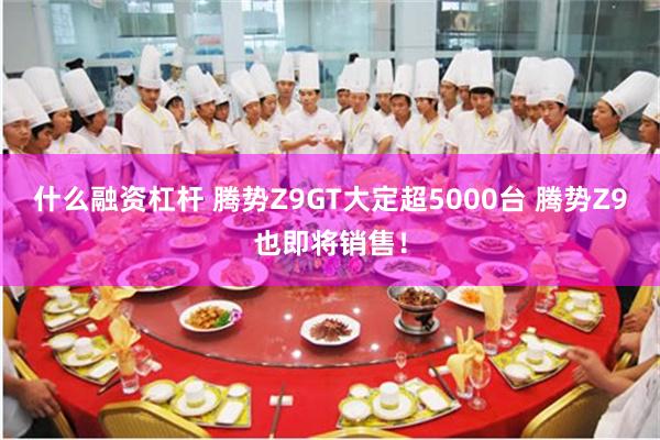 什么融资杠杆 腾势Z9GT大定超5000台 腾势Z9也即将销售！