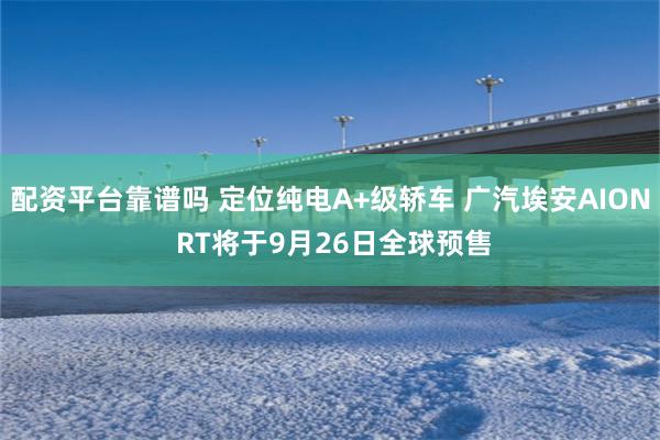 配资平台靠谱吗 定位纯电A+级轿车 广汽埃安AION RT将于9月26日全球预售