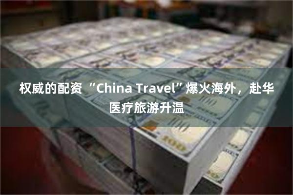 权威的配资 “China Travel”爆火海外，赴华医疗旅游升温