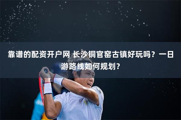 靠谱的配资开户网 长沙铜官窑古镇好玩吗？一日游路线如何规划？