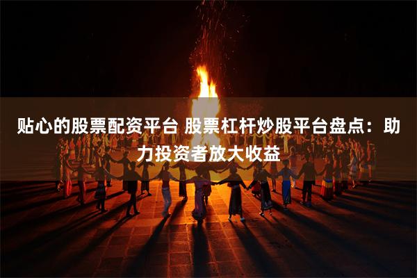 贴心的股票配资平台 股票杠杆炒股平台盘点：助力投资者放大收益