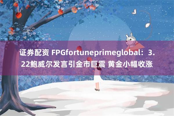 证券配资 FPGfortuneprimeglobal：3.22鲍威尔发言引金市巨震 黄金小幅收涨