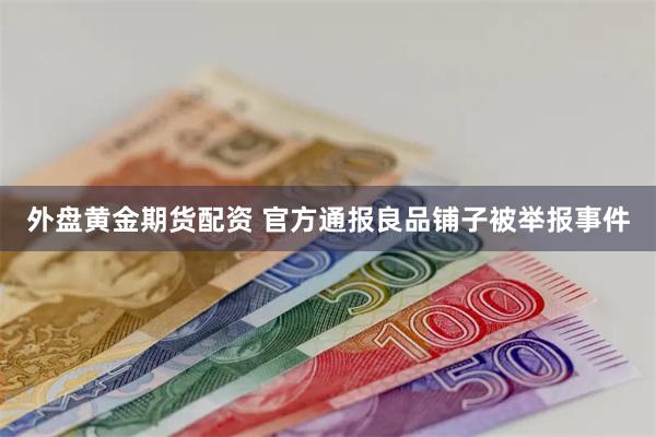 外盘黄金期货配资 官方通报良品铺子被举报事件