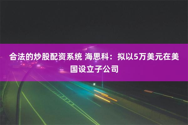 合法的炒股配资系统 海思科：拟以5万美元在美国设立子公司