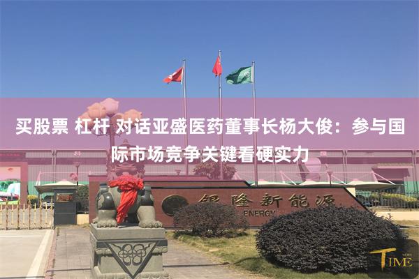 买股票 杠杆 对话亚盛医药董事长杨大俊：参与国际市场竞争关键看硬实力