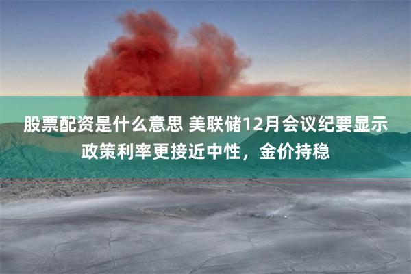 股票配资是什么意思 美联储12月会议纪要显示政策利率更接近中性，金价持稳