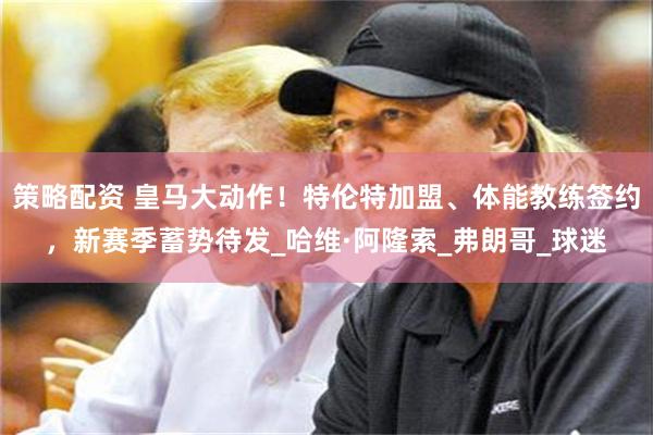 策略配资 皇马大动作！特伦特加盟、体能教练签约，新赛季蓄势待发_哈维·阿隆索_弗朗哥_球迷