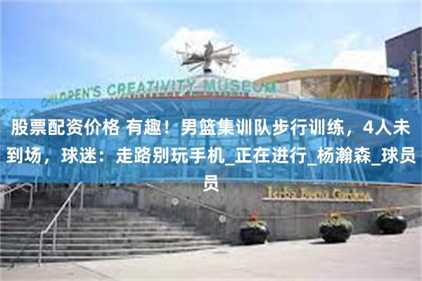 股票配资价格 有趣！男篮集训队步行训练，4人未到场，球迷：走路别玩手机_正在进行_杨瀚森_球员